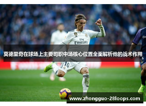 莫德里奇在球场上主要司职中场核心位置全面解析他的战术作用