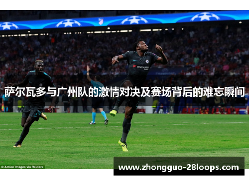 萨尔瓦多与广州队的激情对决及赛场背后的难忘瞬间 萨尔瓦多与广州队的激情对决及赛场背后的难忘瞬间