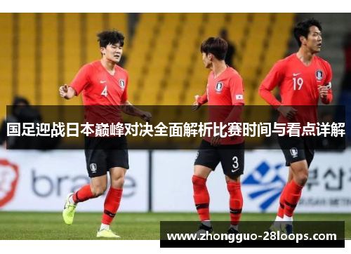 国足迎战日本巅峰对决全面解析比赛时间与看点详解 国足迎战日本巅峰对决全面解析比赛时间与看点详解