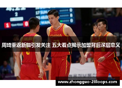 周琦重返新疆引发关注 五大看点揭示加盟背后深层意义