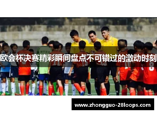 欧会杯决赛精彩瞬间盘点不可错过的激动时刻