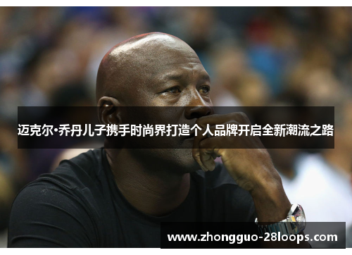 迈克尔·乔丹儿子携手时尚界打造个人品牌开启全新潮流之路