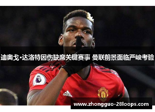 迪奥戈·达洛特因伤缺席关键赛事 曼联前景面临严峻考验