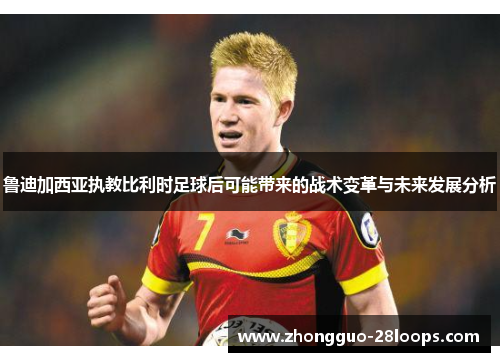 鲁迪加西亚执教比利时足球后可能带来的战术变革与未来发展分析