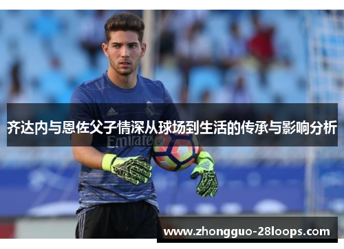 齐达内与恩佐父子情深从球场到生活的传承与影响分析