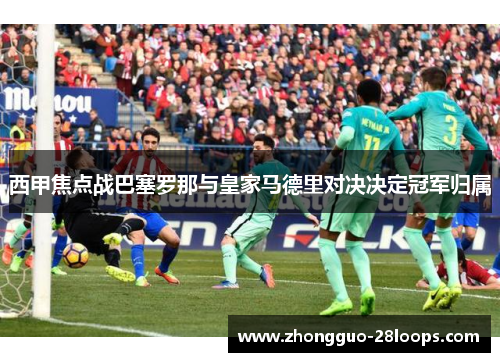 西甲焦点战巴塞罗那与皇家马德里对决决定冠军归属