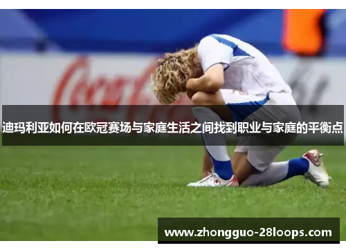 迪玛利亚如何在欧冠赛场与家庭生活之间找到职业与家庭的平衡点