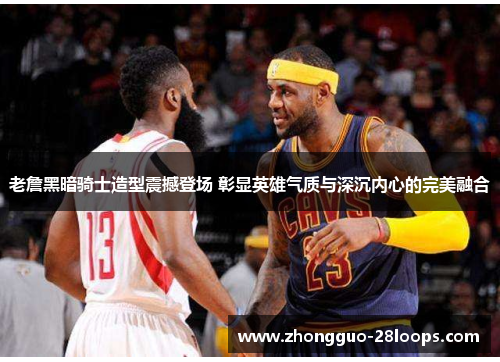 老詹黑暗骑士造型震撼登场 彰显英雄气质与深沉内心的完美融合