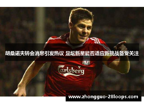 胡桑诺夫转会消息引发热议 足坛新星能否适应新挑战备受关注