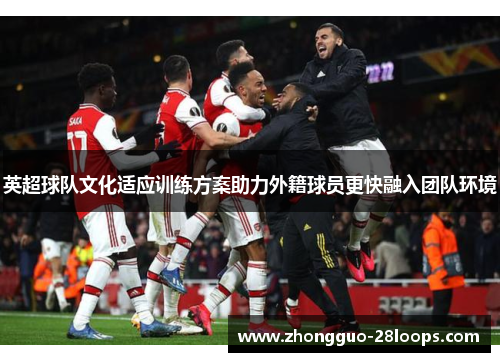 英超球队文化适应训练方案助力外籍球员更快融入团队环境