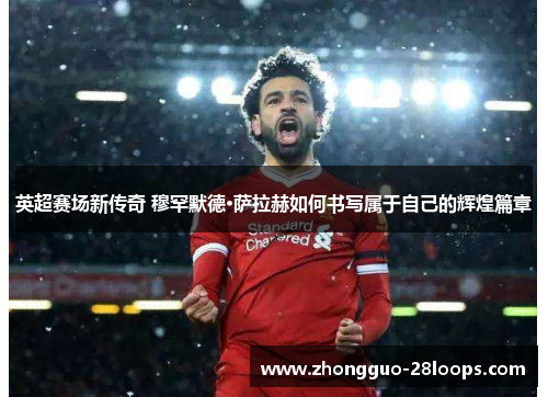 英超赛场新传奇 穆罕默德·萨拉赫如何书写属于自己的辉煌篇章 英超赛场新传奇 穆罕默德·萨拉赫如何书写属于自己的辉煌篇章