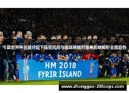 今晨世界杯名额分配下阵容风向与客场策略对赛果影响解析全面趋势