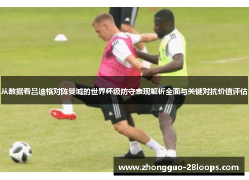 从数据看吕迪格对阵曼城的世界杯级防守表现解析全面与关键对抗价值评估