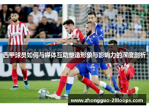 西甲球员如何与媒体互动塑造形象与影响力的深度剖析