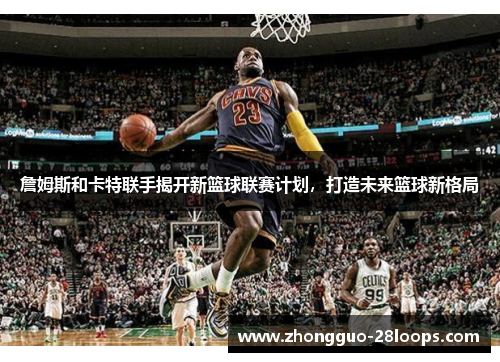 詹姆斯和卡特联手揭开新篮球联赛计划，打造未来篮球新格局
