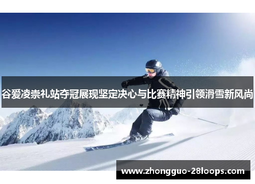 谷爱凌崇礼站夺冠展现坚定决心与比赛精神引领滑雪新风尚 谷爱凌崇礼站夺冠展现坚定决心与比赛精神引领滑雪新风尚