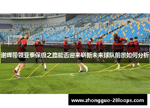 谢晖带领亚泰保级之路能否迎来崭新未来球队前景如何分析