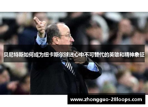 贝尼特斯如何成为纽卡斯尔球迷心中不可替代的英雄和精神象征 贝尼特斯如何成为纽卡斯尔球迷心中不可替代的英雄和精神象征