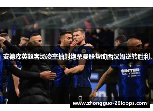 安德森英超客场凌空抽射绝杀曼联帮助西汉姆逆转胜利