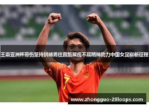 王霜亚洲杯带伤坚持拼搏勇往直前展现不屈精神助力中国女足崭新征程
