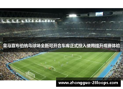 皇马宣布伯纳乌球场全新可开合车库正式投入使用提升观赛体验