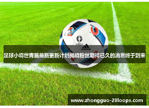 足球小将世青篇最新更新计划揭晓粉丝期待已久的消息终于到来
