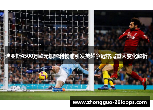 迪亚斯4500万欧元加盟利物浦引发英超争冠格局重大变化解析