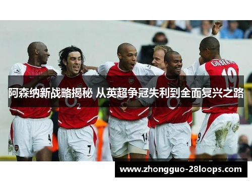 阿森纳新战略揭秘 从英超争冠失利到全面复兴之路