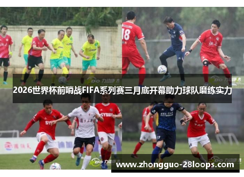 2026世界杯前哨战FIFA系列赛三月底开幕助力球队磨练实力