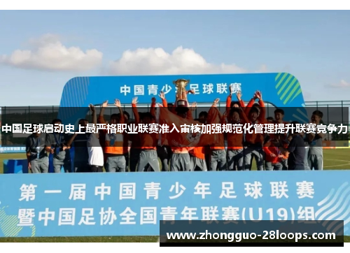 中国足球启动史上最严格职业联赛准入审核加强规范化管理提升联赛竞争力