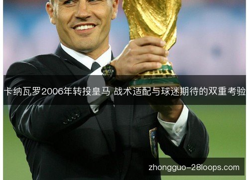 卡纳瓦罗2006年转投皇马 战术适配与球迷期待的双重考验